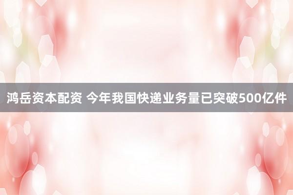 鸿岳资本配资 今年我国快递业务量已突破500亿件