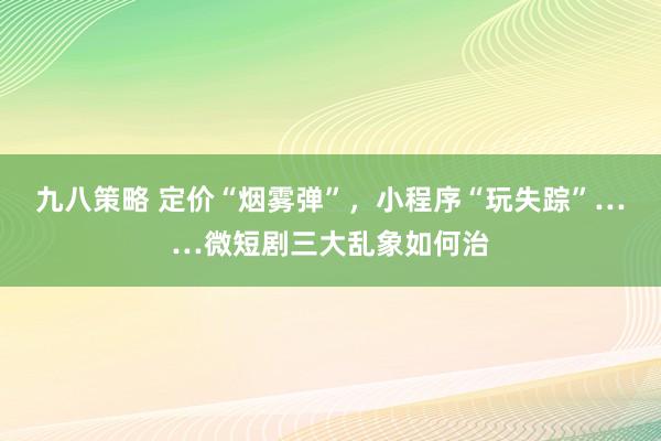九八策略 定价“烟雾弹”，小程序“玩失踪”……微短剧三大乱象如何治
