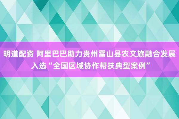 明道配资 阿里巴巴助力贵州雷山县农文旅融合发展 入选“全国区域协作帮扶典型案例”
