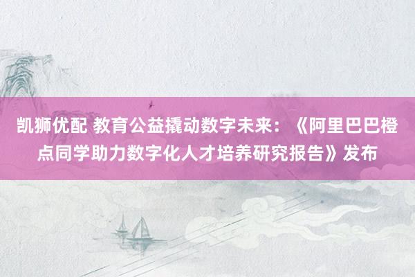 凯狮优配 教育公益撬动数字未来：《阿里巴巴橙点同学助力数字化人才培养研究报告》发布