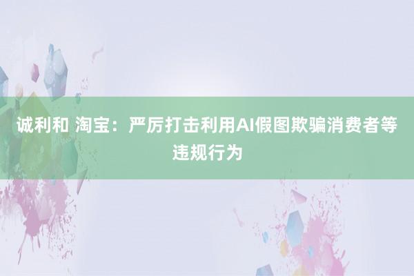 诚利和 淘宝：严厉打击利用AI假图欺骗消费者等违规行为