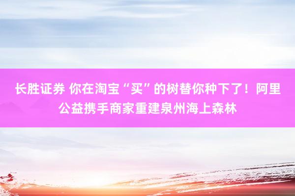 长胜证券 你在淘宝“买”的树替你种下了！阿里公益携手商家重建泉州海上森林