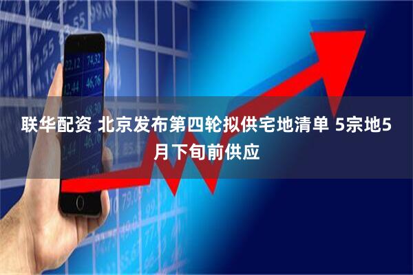 联华配资 北京发布第四轮拟供宅地清单 5宗地5月下旬前供应