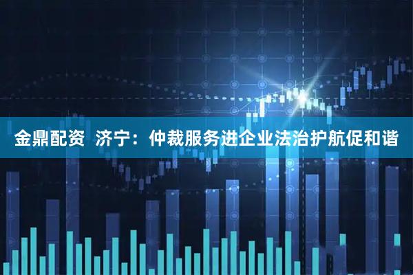 金鼎配资  济宁：仲裁服务进企业法治护航促和谐