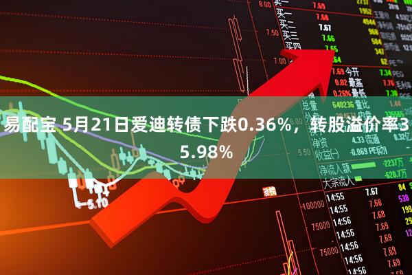 易配宝 5月21日爱迪转债下跌0.36%，转股溢价率35.98%