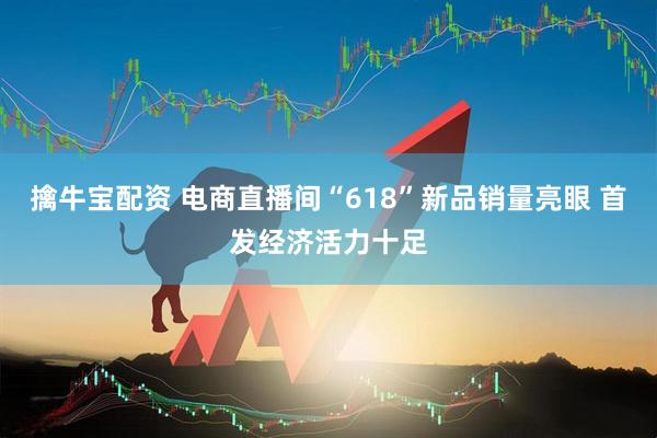 擒牛宝配资 电商直播间“618”新品销量亮眼 首发经济活力十足