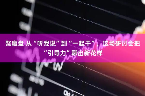 聚赢盘 从“听我说”到“一起干”，这场研讨会把“引导力”聊出新花样