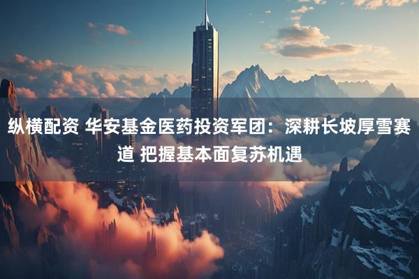 纵横配资 华安基金医药投资军团：深耕长坡厚雪赛道 把握基本面复苏机遇