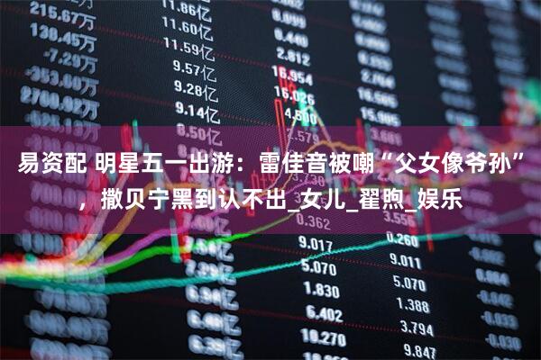 易资配 明星五一出游：雷佳音被嘲“父女像爷孙”，撒贝宁黑到认不出_女儿_翟煦_娱乐