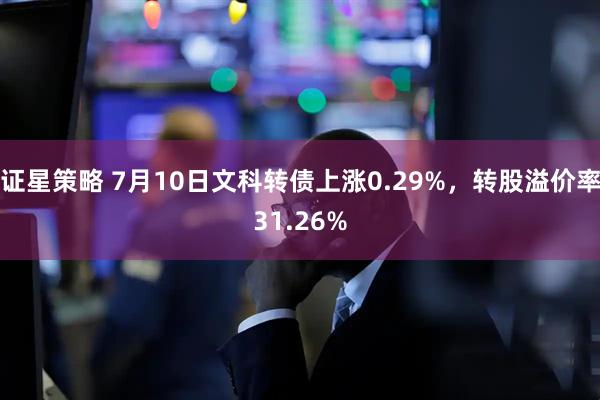 证星策略 7月10日文科转债上涨0.29%，转股溢价率31.26%