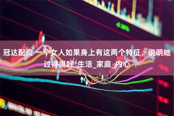 冠达配资 一个女人如果身上有这两个特征，说明她过得很好_生活_家庭_内心