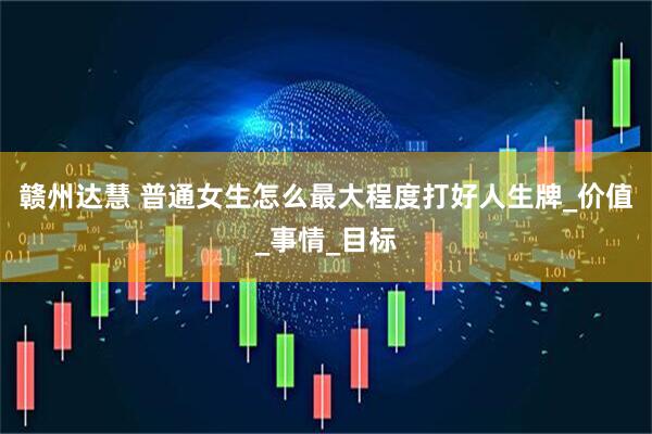 赣州达慧 普通女生怎么最大程度打好人生牌_价值_事情_目标