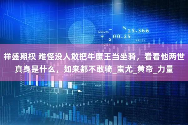 祥盛期权 难怪没人敢把牛魔王当坐骑，看看他两世真身是什么，如来都不敢骑_蚩尤_黄帝_力量