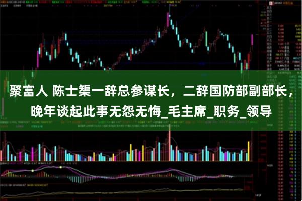 聚富人 陈士榘一辞总参谋长，二辞国防部副部长，晚年谈起此事无怨无悔_毛主席_职务_领导