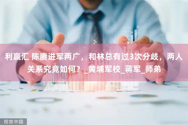 利赢汇 陈赓进军两广，和林总有过3次分歧，两人关系究竟如何？_黄埔军校_蒋军_师弟