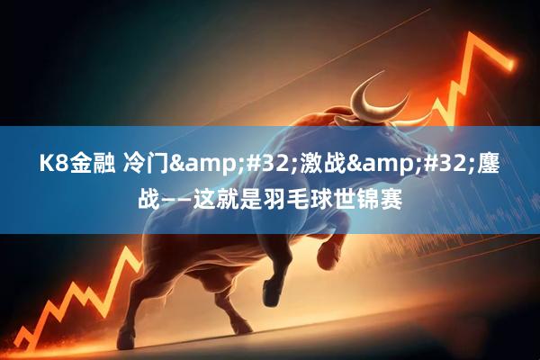 K8金融 冷门&#32;激战&#32;鏖战——这就是羽毛球世锦赛