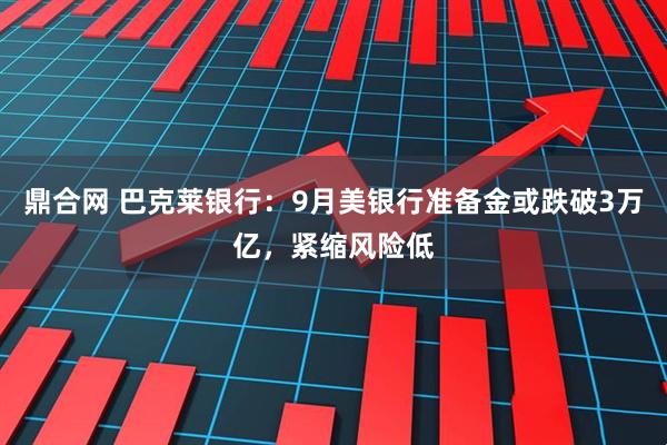 鼎合网 巴克莱银行：9月美银行准备金或跌破3万亿，紧缩风险低