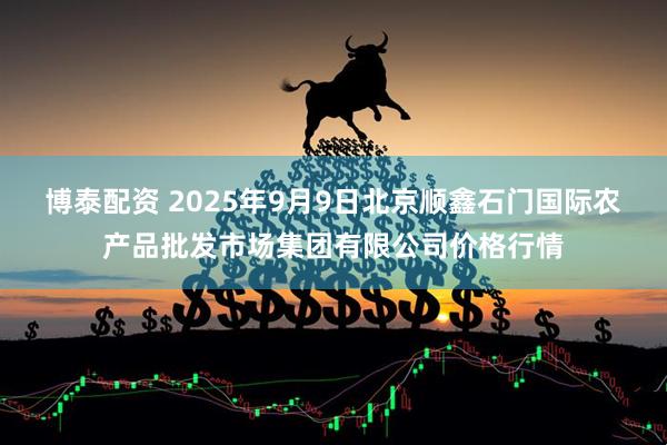 博泰配资 2025年9月9日北京顺鑫石门国际农产品批发市场集团有限公司价格行情