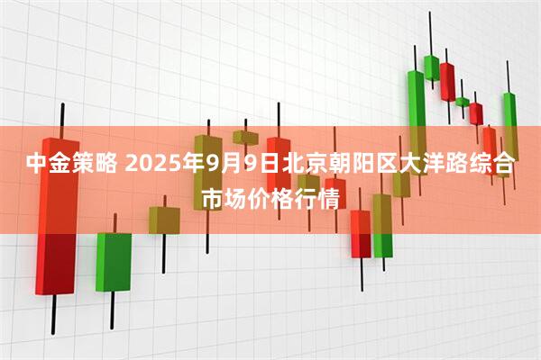 中金策略 2025年9月9日北京朝阳区大洋路综合市场价格行情