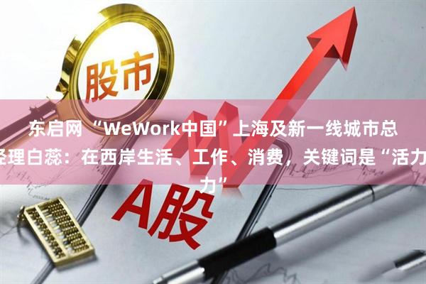 东启网 “WeWork中国”上海及新一线城市总经理白蕊：在西岸生活、工作、消费，关键词是“活力”