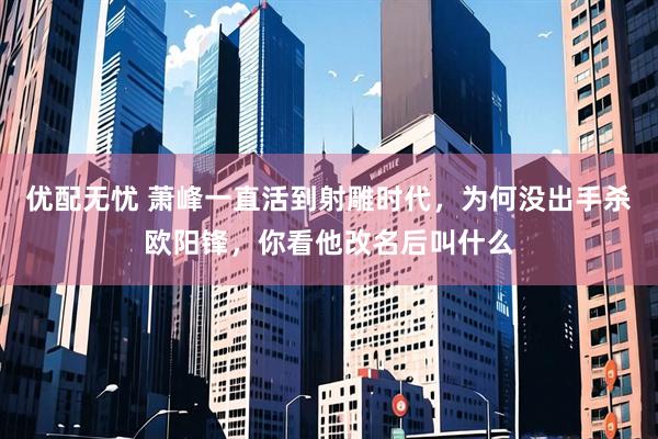 优配无忧 萧峰一直活到射雕时代，为何没出手杀欧阳锋，你看他改名后叫什么