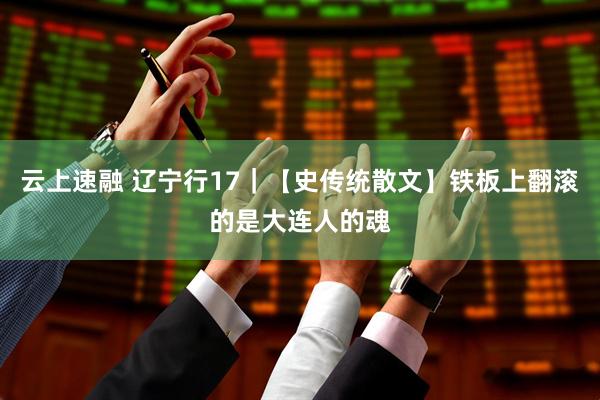 云上速融 辽宁行17｜【史传统散文】铁板上翻滚的是大连人的魂
