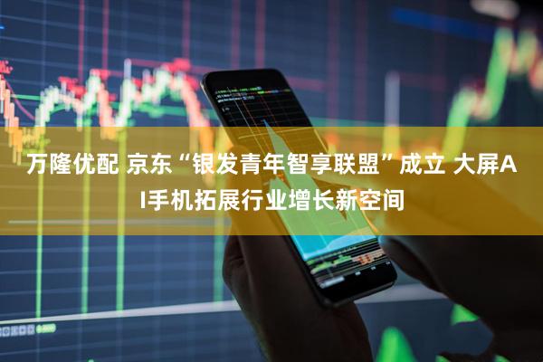 万隆优配 京东“银发青年智享联盟”成立 大屏AI手机拓展行业增长新空间