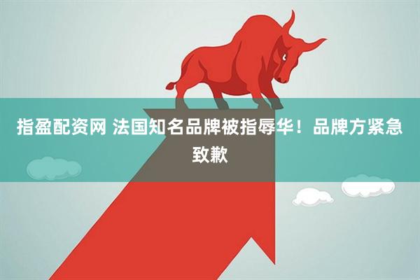 指盈配资网 法国知名品牌被指辱华！品牌方紧急致歉